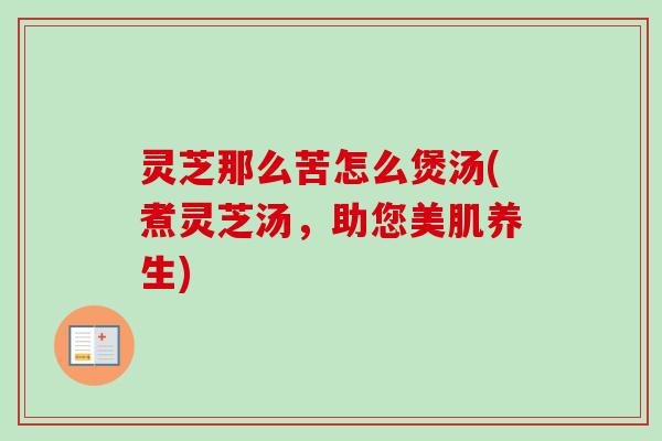 灵芝那么苦怎么煲汤(煮灵芝汤，助您美肌养生)