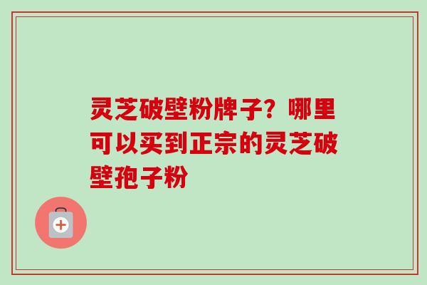 灵芝破壁粉牌子?哪里可以买到正宗的灵芝破壁孢子粉 灵芝破壁粉牌子?哪里可以买到正宗的灵芝破壁孢子粉