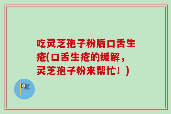 吃灵芝孢子粉后口舌生疮(口舌生疮的缓解，灵芝孢子粉来帮忙！)