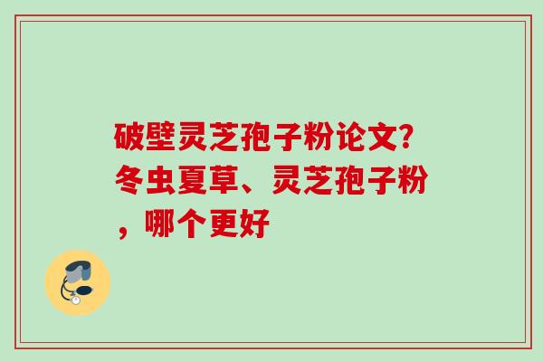 破壁灵芝孢子粉论文？冬虫夏草、灵芝孢子粉，哪个更好