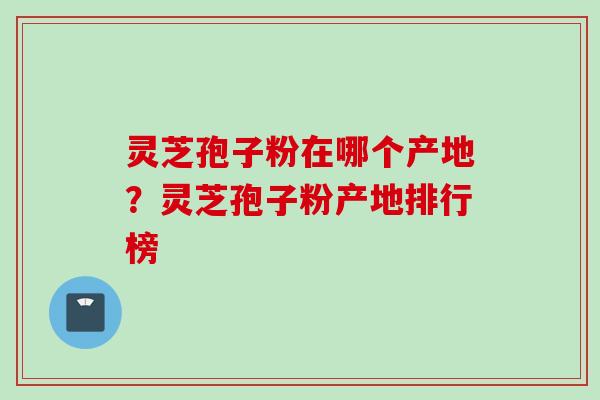 灵芝孢子粉在哪个产地？灵芝孢子粉产地排行榜