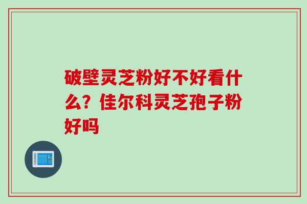 破壁灵芝粉好不好看什么?佳尔科灵芝孢子粉好吗 破壁灵芝粉好不好看什么?佳尔科灵芝孢子粉好吗