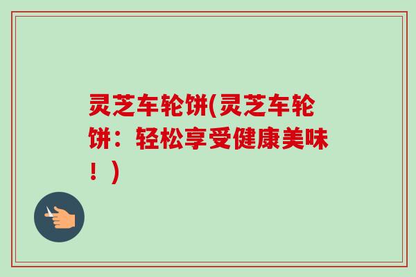 灵芝车轮饼(灵芝车轮饼：轻松享受健康美味！)