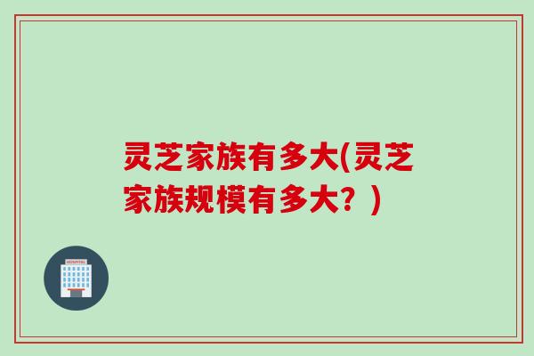 灵芝家族有多大(灵芝家族规模有多大?) 灵芝家族有多大(灵芝家族规模有多大?)