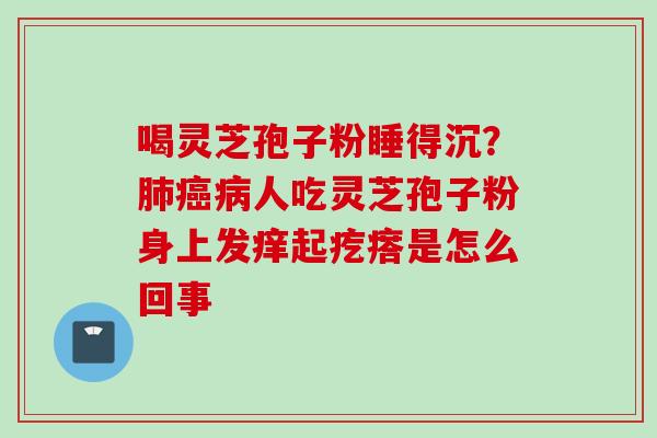 喝灵芝孢子粉睡得沉？肺癌病人吃灵芝孢子粉身上发痒起疙瘩是怎么回事