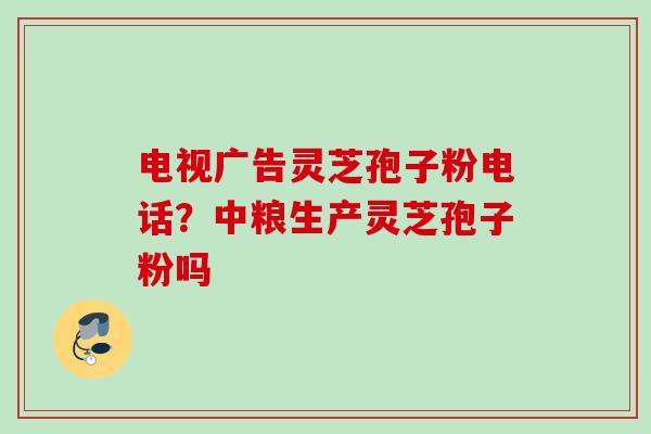 电视广告灵芝孢子粉电话？中粮生产灵芝孢子粉吗