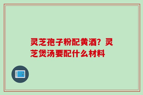 灵芝孢子粉配黄酒？灵芝煲汤要配什么材料