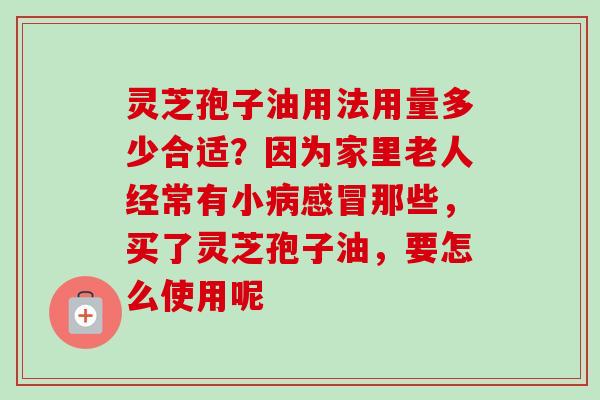 灵芝孢子油用法用量多少合适？因为家里老人经常有小病感冒那些，买了灵芝孢子油，要怎么使用呢