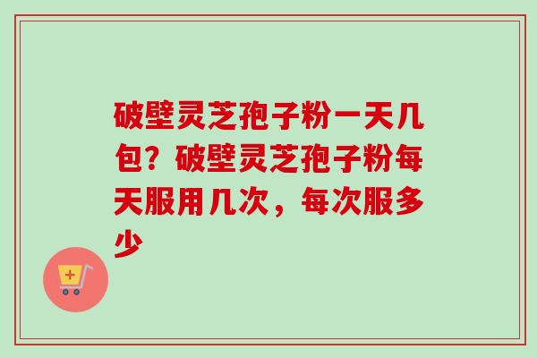 破壁灵芝孢子粉一天几包？破壁灵芝孢子粉每天服用几次，每次服多少