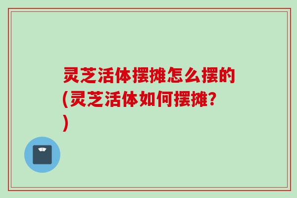 灵芝活体摆摊怎么摆的(灵芝活体如何摆摊？)