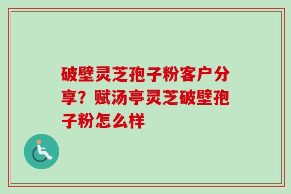 破壁灵芝孢子粉客户分享？赋汤亭灵芝破壁孢子粉怎么样