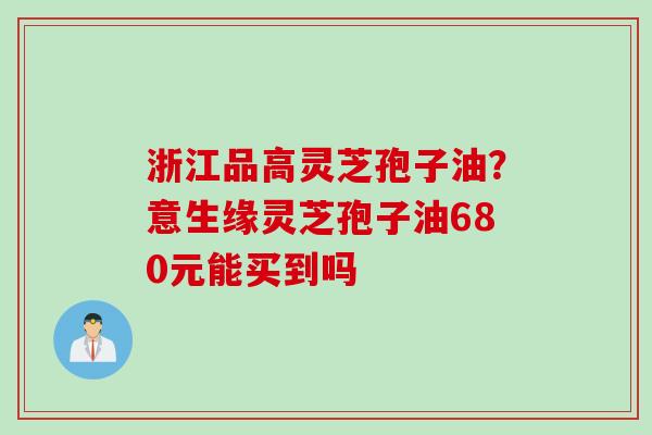 浙江品高灵芝孢子油？意生缘灵芝孢子油680元能买到吗
