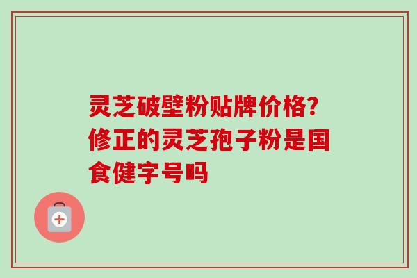 灵芝破壁粉贴牌价格？修正的灵芝孢子粉是国食健字号吗