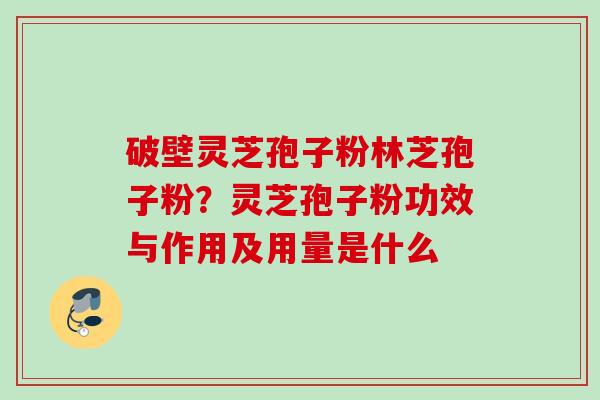 破壁灵芝孢子粉林芝孢子粉？灵芝孢子粉功效与作用及用量是什么