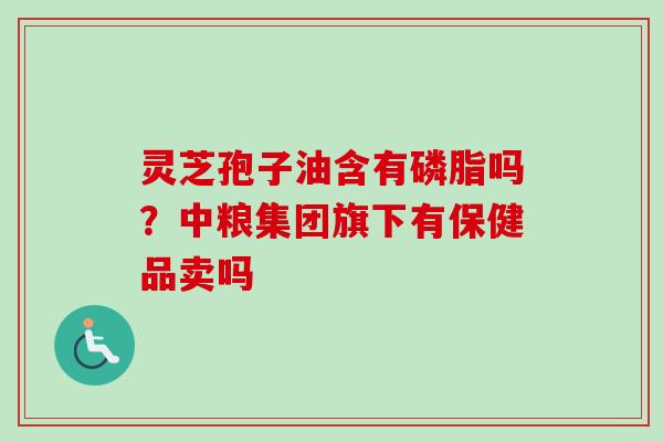 灵芝孢子油含有磷脂吗?中粮集团旗下有保健品卖吗 灵芝孢子油含有磷脂吗?中粮集团旗下有保健品卖吗