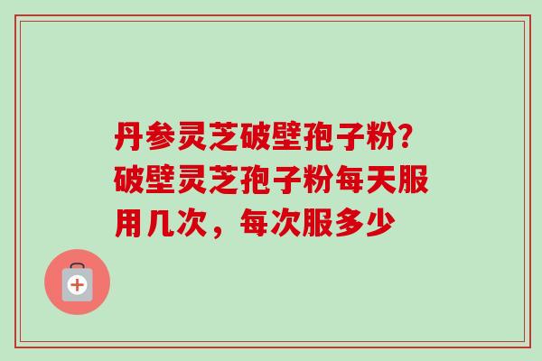 丹参灵芝破壁孢子粉？破壁灵芝孢子粉每天服用几次，每次服多少