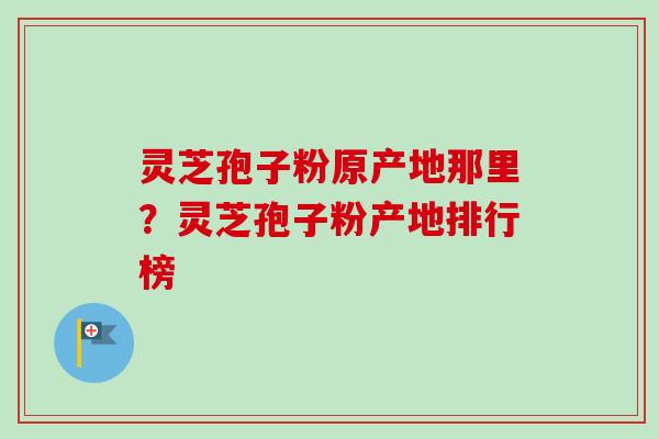 灵芝孢子粉原产地那里？灵芝孢子粉产地排行榜