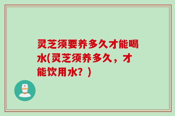 灵芝须要养多久才能喝水(灵芝须养多久,才能饮用水?) 灵芝须要养多久才能喝水(灵芝须养多久,才能饮用水?)
