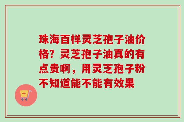 珠海百样灵芝孢子油价格？灵芝孢子油真的有点贵啊，用灵芝孢子粉不知道能不能有效果