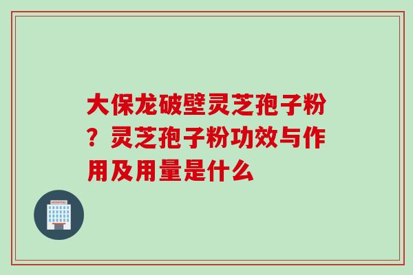 大保龙破壁灵芝孢子粉？灵芝孢子粉功效与作用及用量是什么