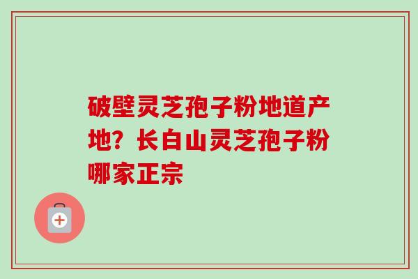 破壁灵芝孢子粉地道产地？长白山灵芝孢子粉哪家正宗