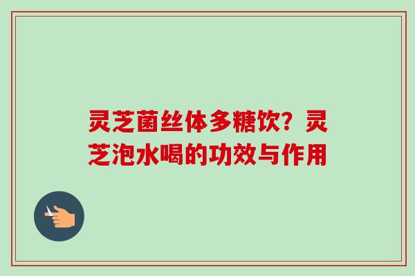 灵芝菌丝体多糖饮？灵芝泡水喝的功效与作用