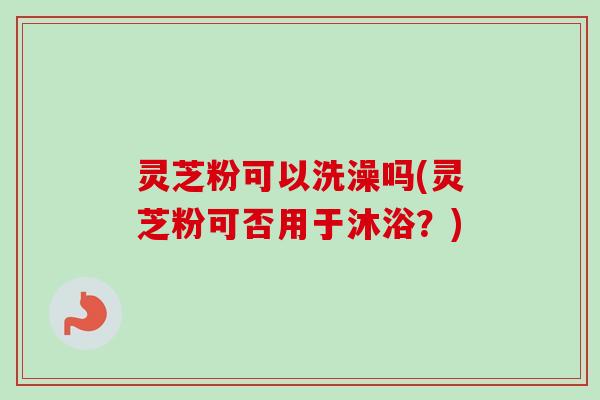 灵芝粉可以洗澡吗(灵芝粉可否用于沐浴？)