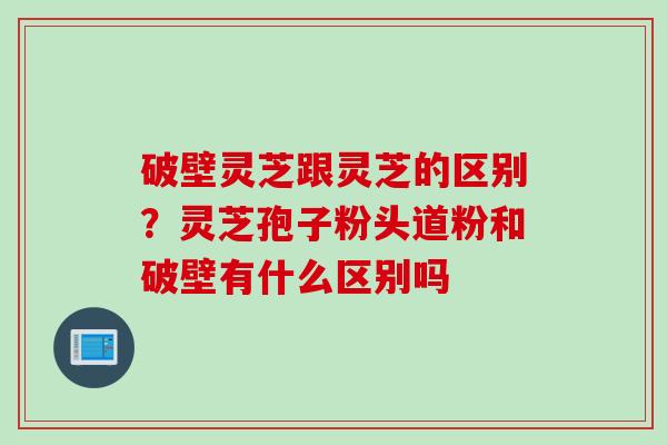 破壁灵芝跟灵芝的区别？灵芝孢子粉头道粉和破壁有什么区别吗