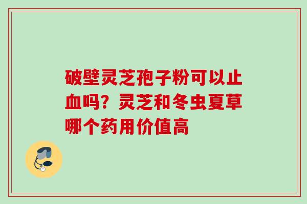 破壁灵芝孢子粉可以止血吗？灵芝和冬虫夏草哪个药用价值高