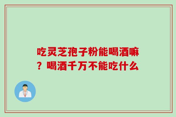 吃灵芝孢子粉能喝酒嘛？喝酒千万不能吃什么