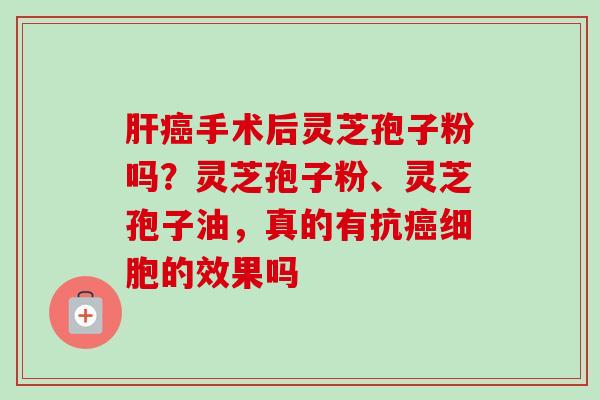 肝癌手术后灵芝孢子粉吗？灵芝孢子粉、灵芝孢子油，真的有抗癌细胞的效果吗