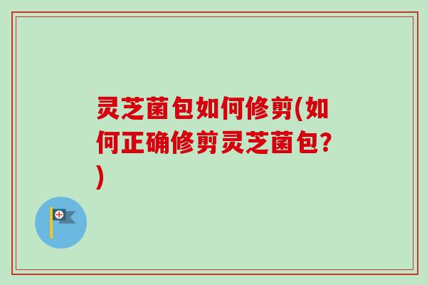 灵芝菌包如何修剪(如何正确修剪灵芝菌包？)