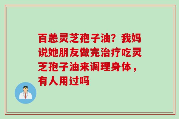 百恙灵芝孢子油？我妈说她朋友做完吃灵芝孢子油来调理身体，有人用过吗