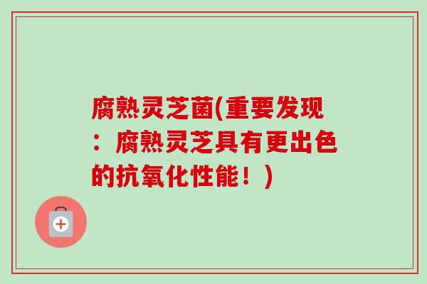 腐熟灵芝菌(重要发现：腐熟灵芝具有更出色的抗氧化性能！)