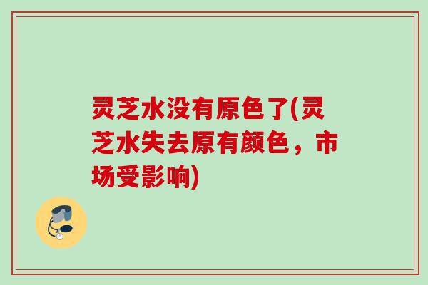 灵芝水没有原色了(灵芝水失去原有颜色，市场受影响)