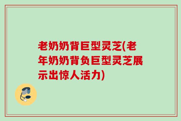老奶奶背巨型灵芝(老年奶奶背负巨型灵芝展示出惊人活力) 老奶奶背巨型灵芝(老年奶奶背负巨型灵芝展示出惊人活力)