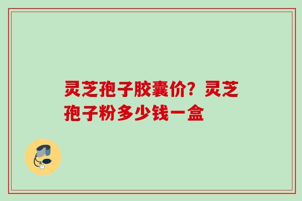 灵芝孢子胶囊价？灵芝孢子粉多少钱一盒