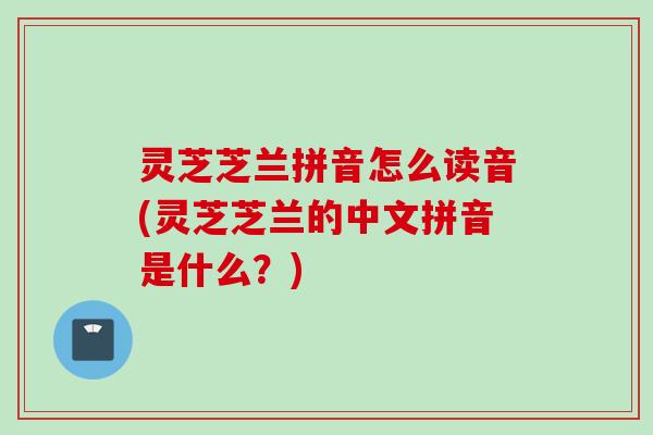 灵芝芝兰拼音怎么读音(灵芝芝兰的中文拼音是什么?) 灵芝芝兰拼音怎么读音(灵芝芝兰的中文拼音是什么?)