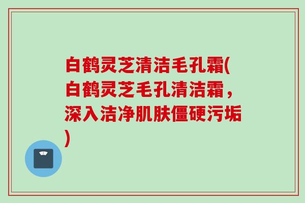 白鹤灵芝清洁毛孔霜(白鹤灵芝毛孔清洁霜，深入洁净肌肤僵硬污垢)