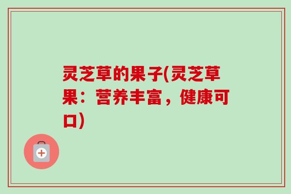 灵芝草的果子(灵芝草果：营养丰富，健康可口)