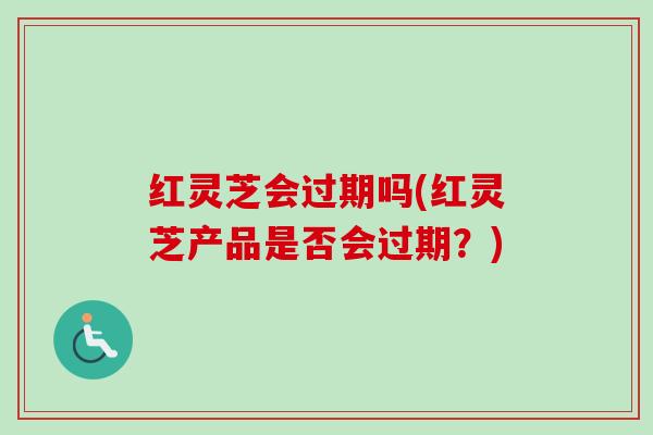 红灵芝会过期吗(红灵芝产品是否会过期？)
