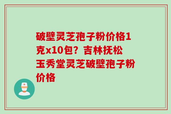 破壁灵芝孢子粉价格1克x10包？吉林抚松玉秀堂灵芝破壁孢子粉价格