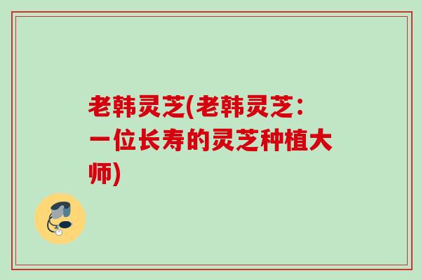 老韩灵芝(老韩灵芝:一位长寿的灵芝种植大师) 老韩灵芝(老韩灵芝:一位长寿的灵芝种植大师)