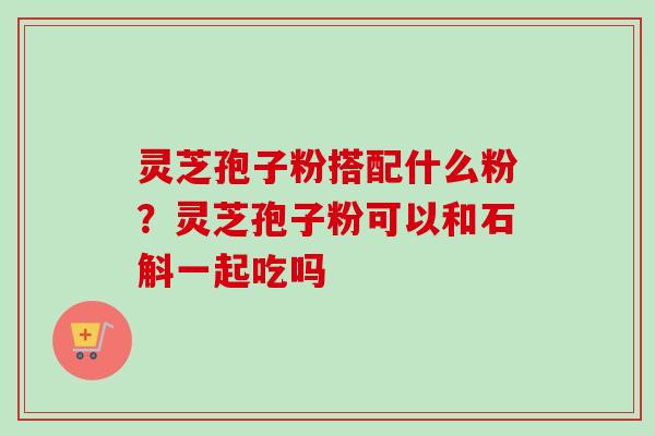 灵芝孢子粉搭配什么粉?灵芝孢子粉可以和石斛一起吃吗 灵芝孢子粉搭配什么粉?灵芝孢子粉可以和石斛一起吃吗