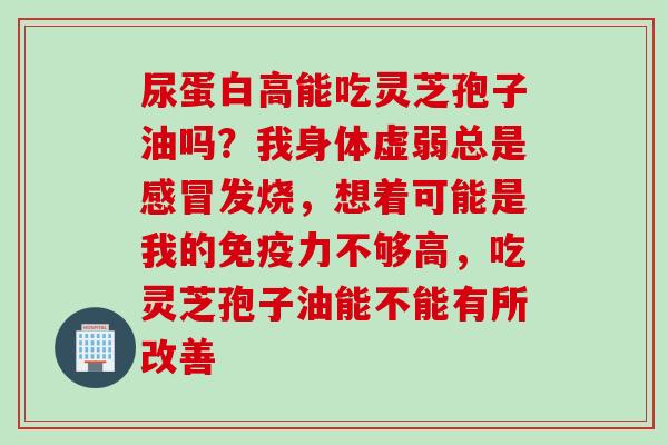 尿蛋白高能吃灵芝孢子油吗？我身体虚弱总是感冒发烧，想着可能是我的免疫力不够高，吃灵芝孢子油能不能有所改善