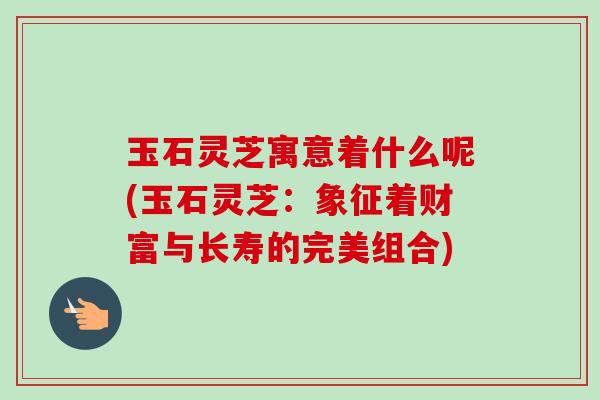 玉石灵芝寓意着什么呢(玉石灵芝：象征着财富与长寿的完美组合)