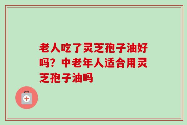 老人吃了灵芝孢子油好吗？中老年人适合用灵芝孢子油吗