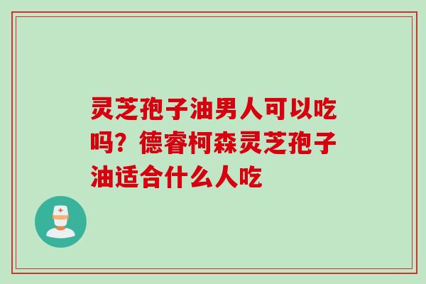 灵芝孢子油男人可以吃吗？德睿柯森灵芝孢子油适合什么人吃