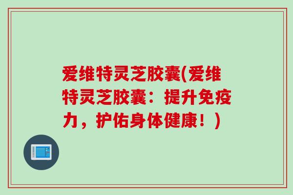 爱维特灵芝胶囊(爱维特灵芝胶囊：提升免疫力，护佑身体健康！)