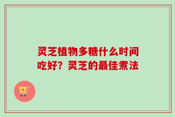 灵芝植物多糖什么时间吃好？灵芝的最佳煮法